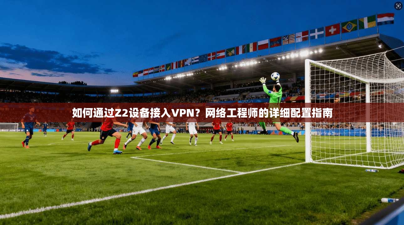 如何通过Z2设备接入VPN？网络工程师的详细配置指南