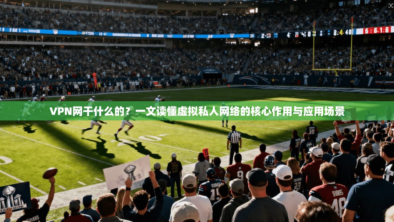 VPN网干什么的？一文读懂虚拟私人网络的核心作用与应用场景