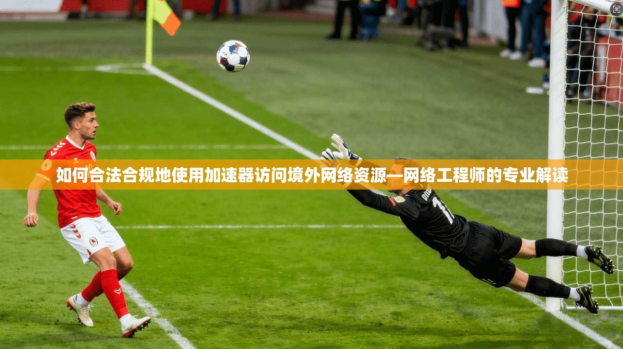 如何合法合规地使用加速器访问境外网络资源—网络工程师的专业解读