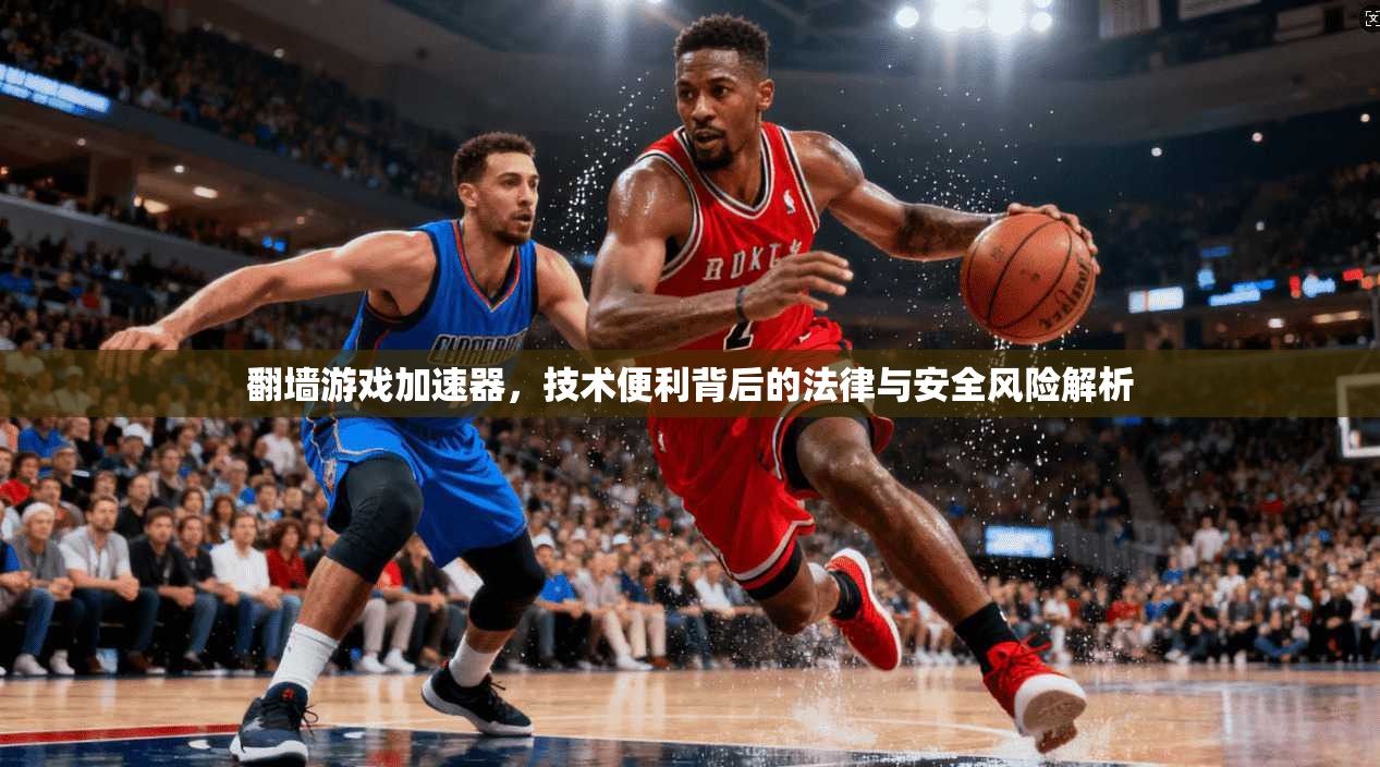 翻墙游戏加速器，技术便利背后的法律与安全风险解析
