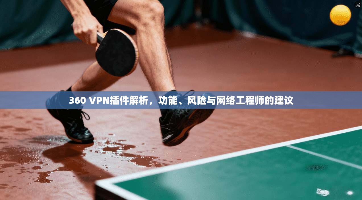 360 VPN插件解析，功能、风险与网络工程师的建议