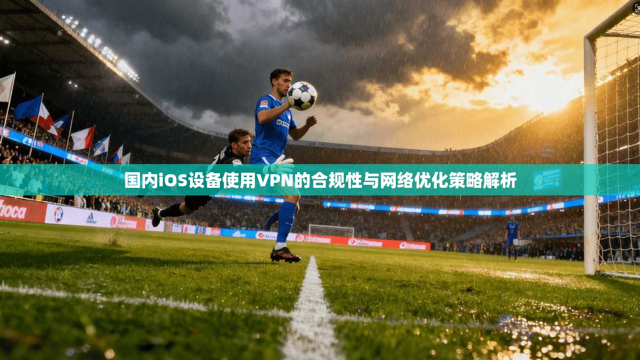 国内iOS设备使用VPN的合规性与网络优化策略解析