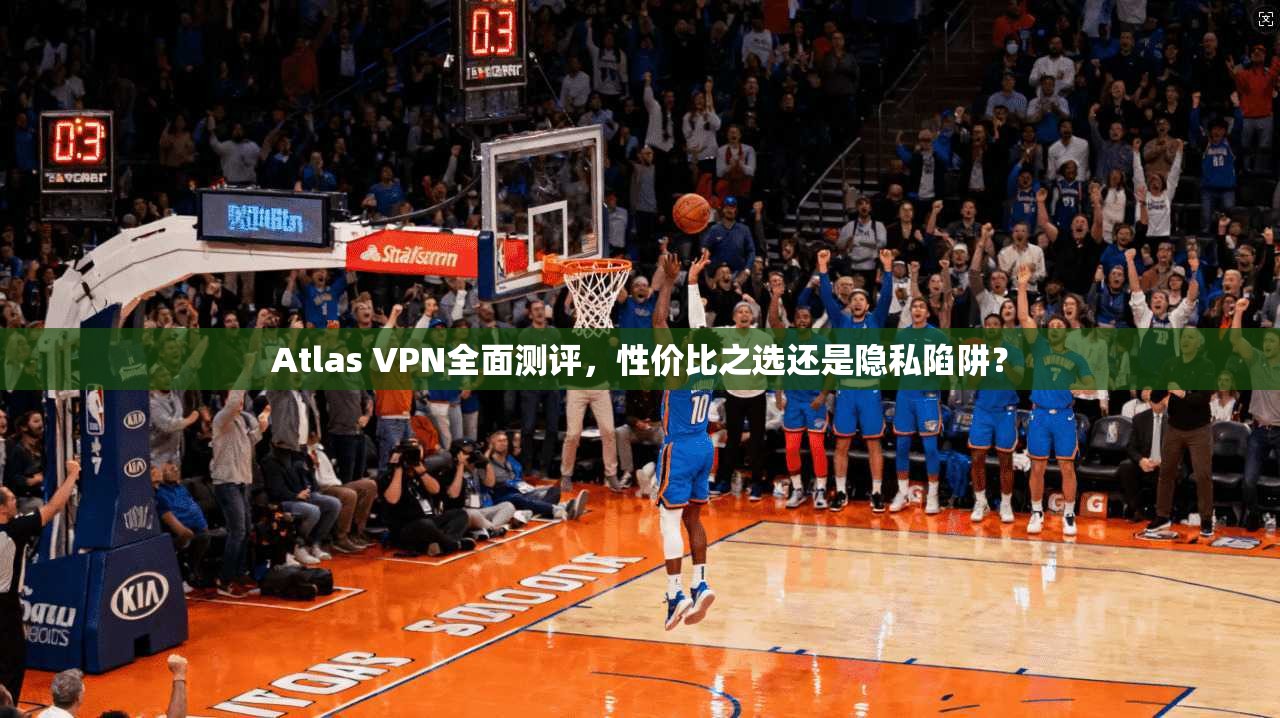 Atlas VPN全面测评，性价比之选还是隐私陷阱？