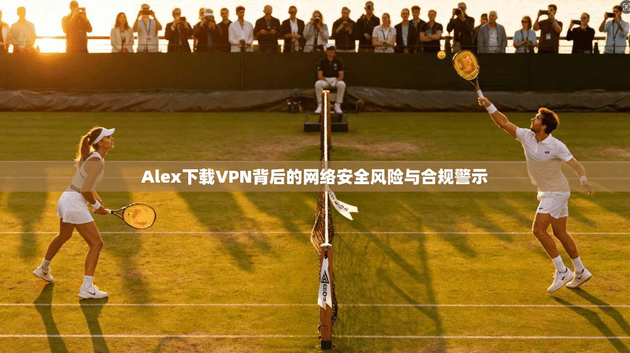 Alex下载VPN背后的网络安全风险与合规警示