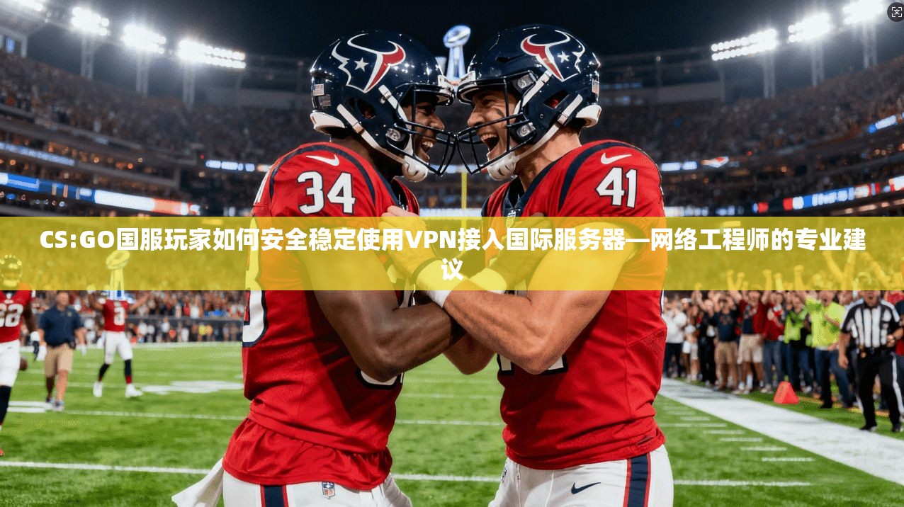 CS:GO国服玩家如何安全稳定使用VPN接入国际服务器—网络工程师的专业建议