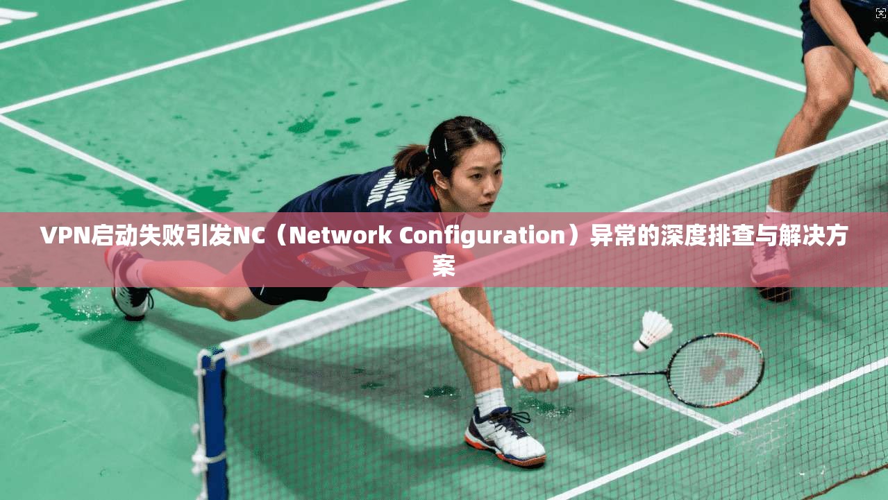 VPN启动失败引发NC（Network Configuration）异常的深度排查与解决方案