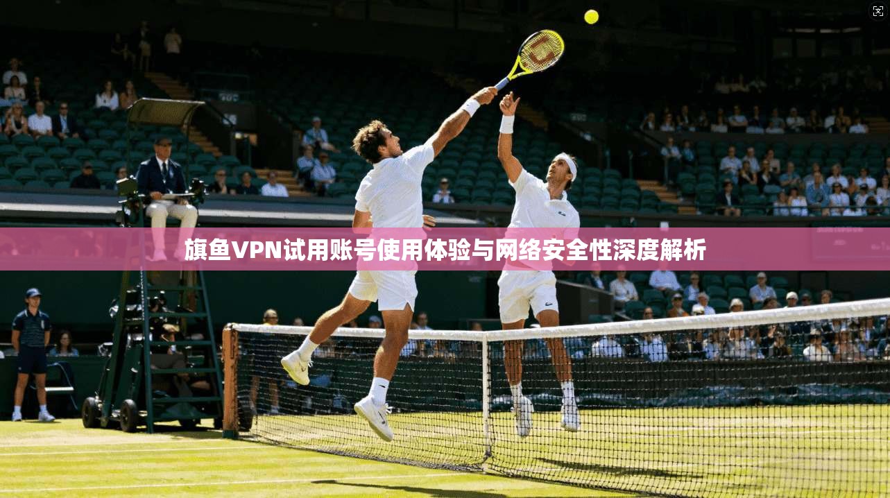 旗鱼VPN试用账号使用体验与网络安全性深度解析