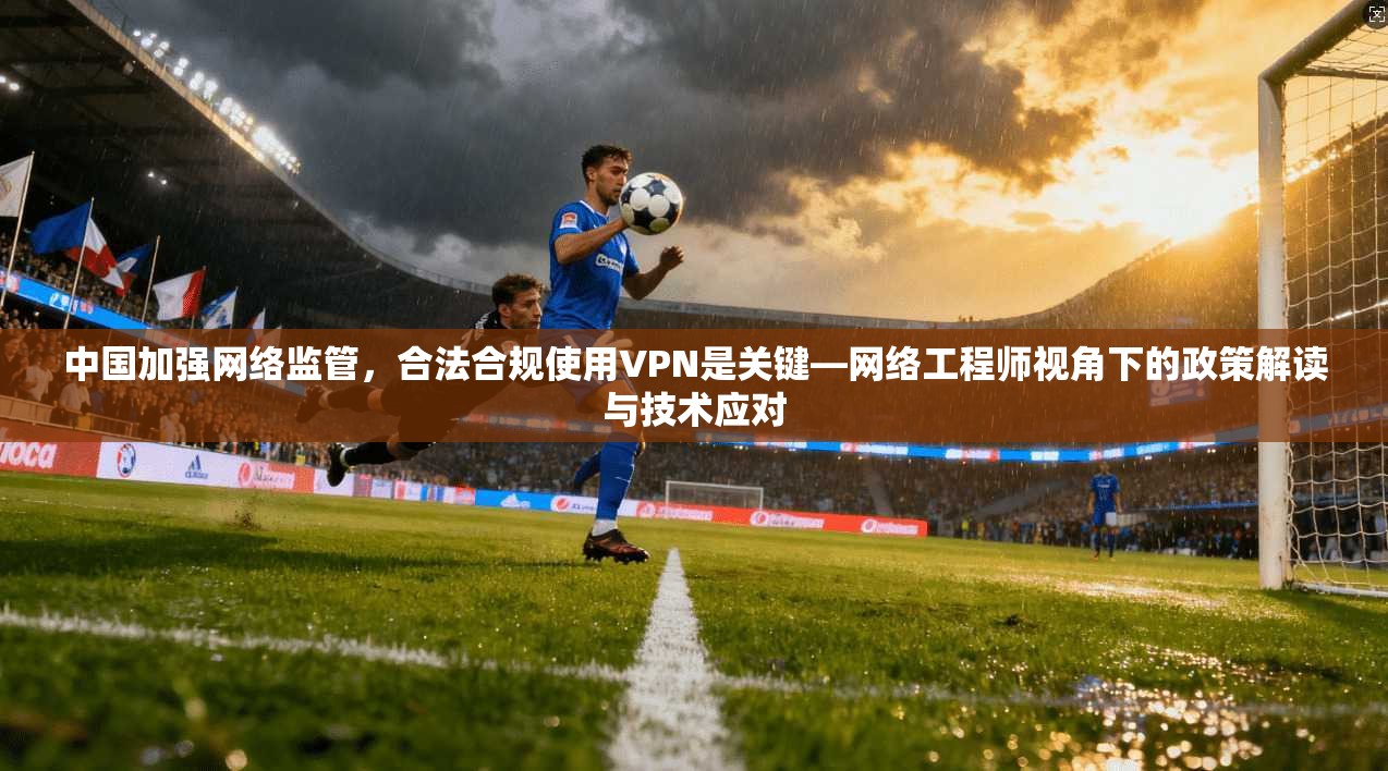 中国加强网络监管，合法合规使用VPN是关键—网络工程师视角下的政策解读与技术应对