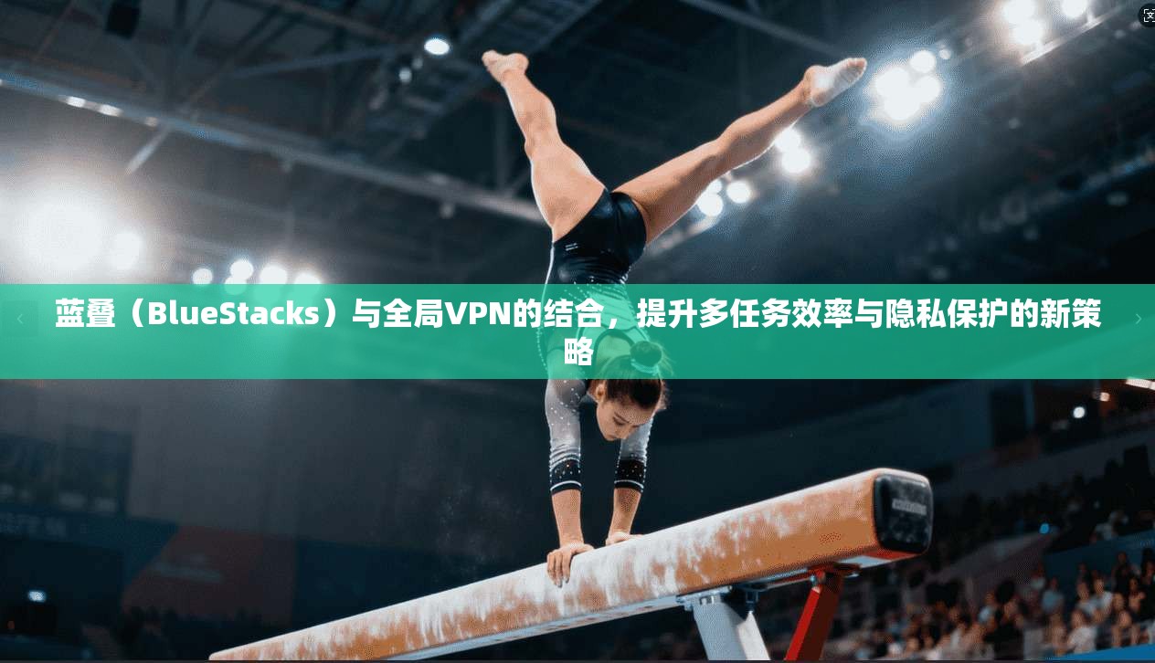 蓝叠（BlueStacks）与全局VPN的结合，提升多任务效率与隐私保护的新策略