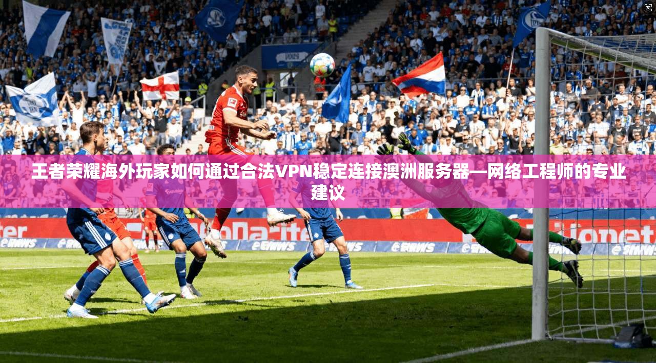 王者荣耀海外玩家如何通过合法VPN稳定连接澳洲服务器—网络工程师的专业建议