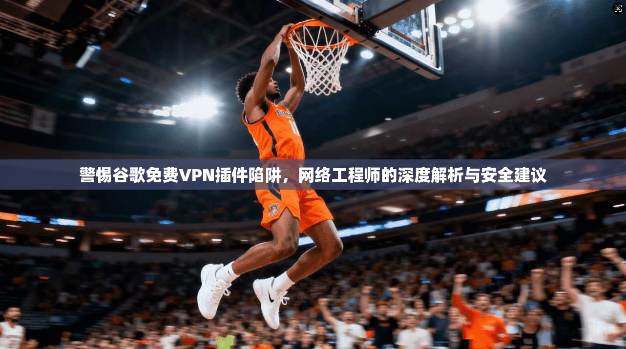 警惕谷歌免费VPN插件陷阱，网络工程师的深度解析与安全建议