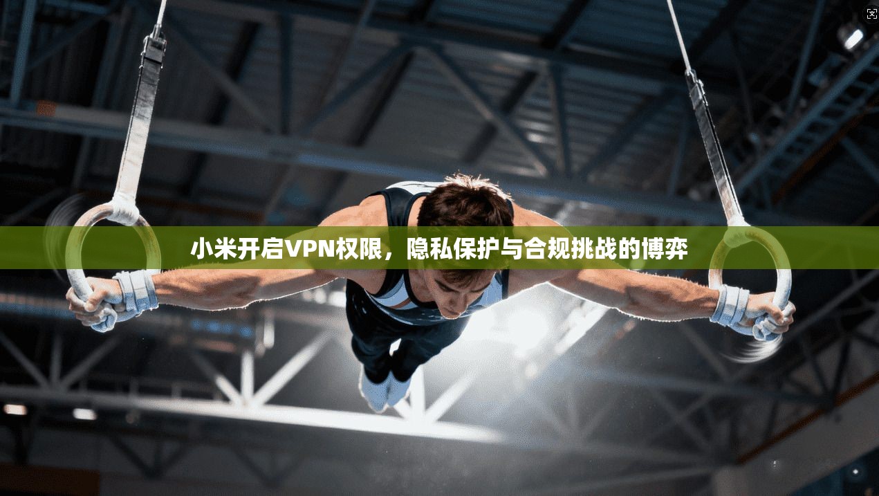 小米开启VPN权限，隐私保护与合规挑战的博弈
