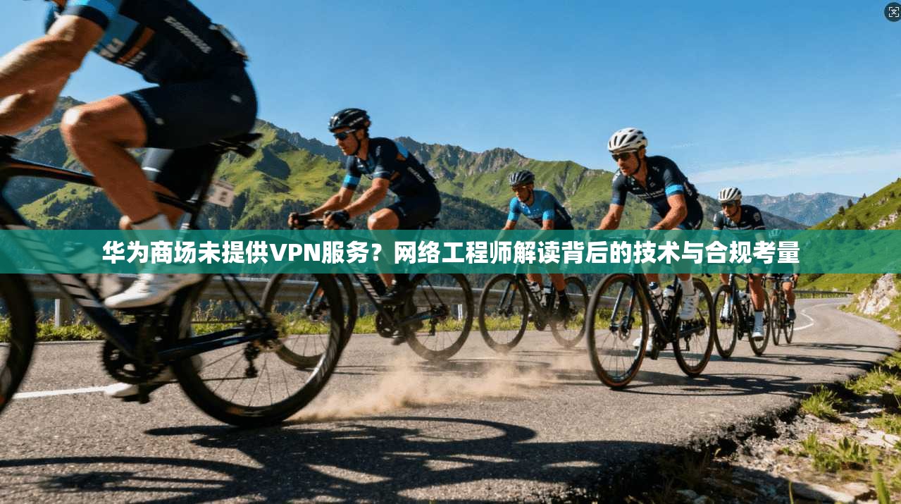 华为商场未提供VPN服务？网络工程师解读背后的技术与合规考量