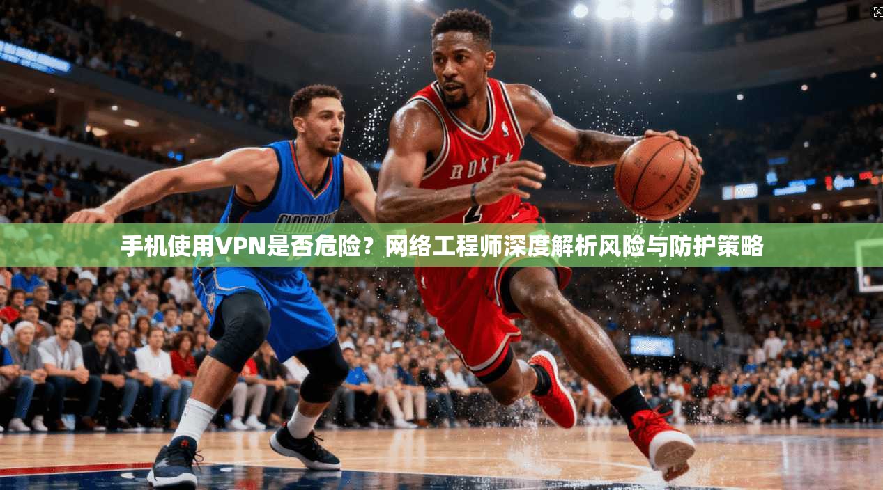 手机使用VPN是否危险？网络工程师深度解析风险与防护策略