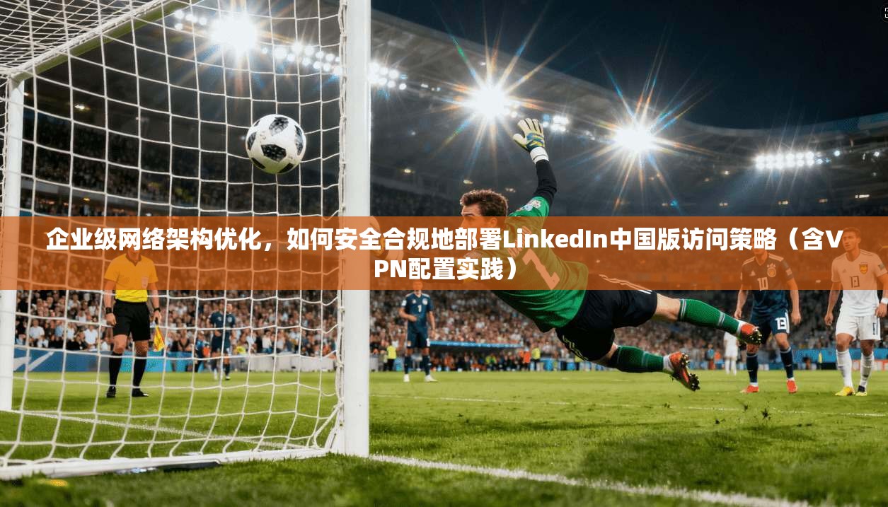 企业级网络架构优化，如何安全合规地部署LinkedIn中国版访问策略（含VPN配置实践）