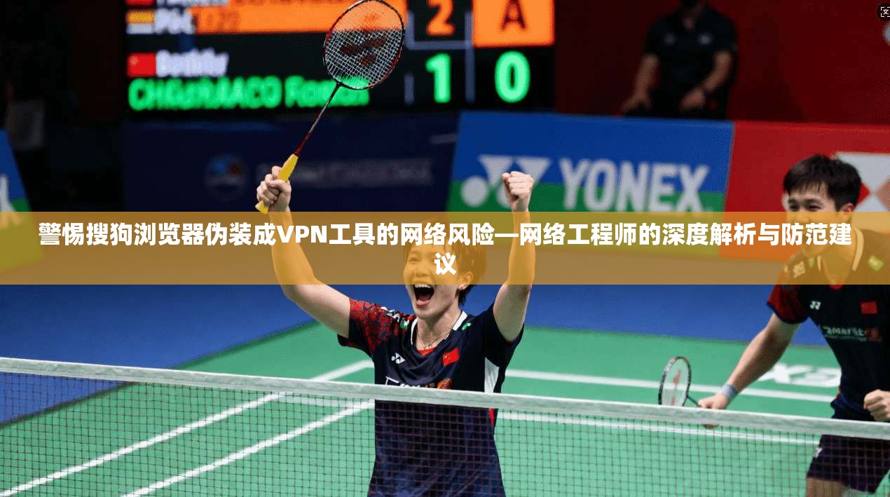 警惕搜狗浏览器伪装成VPN工具的网络风险—网络工程师的深度解析与防范建议