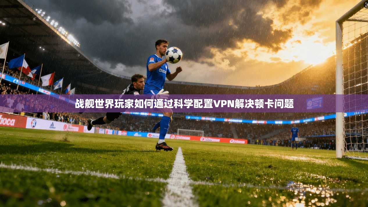 战舰世界玩家如何通过科学配置VPN解决顿卡问题