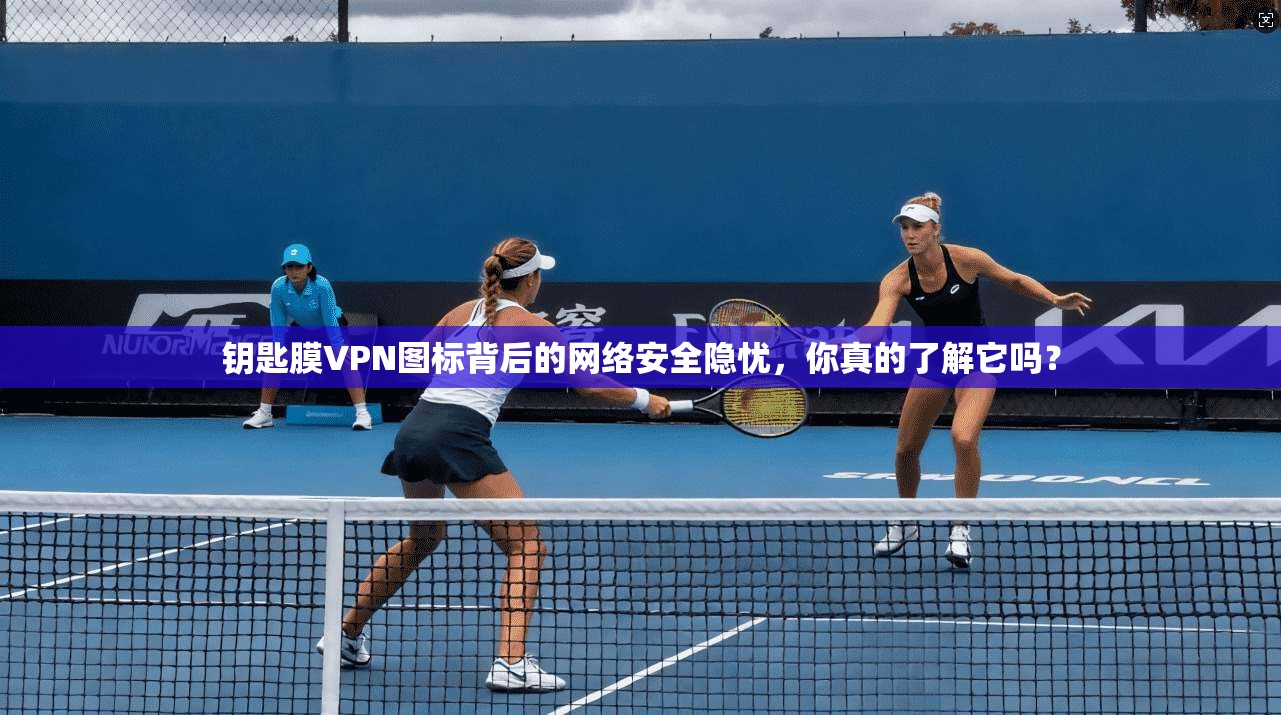 钥匙膜VPN图标背后的网络安全隐忧，你真的了解它吗？