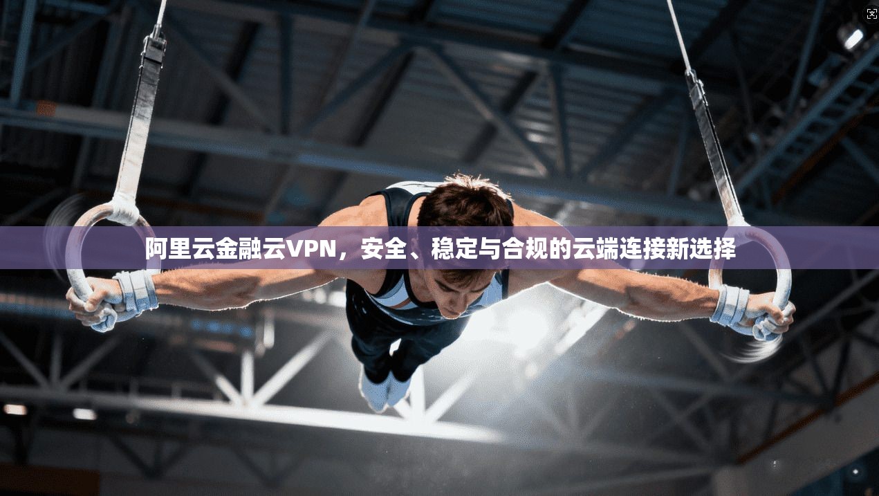 阿里云金融云VPN，安全、稳定与合规的云端连接新选择
