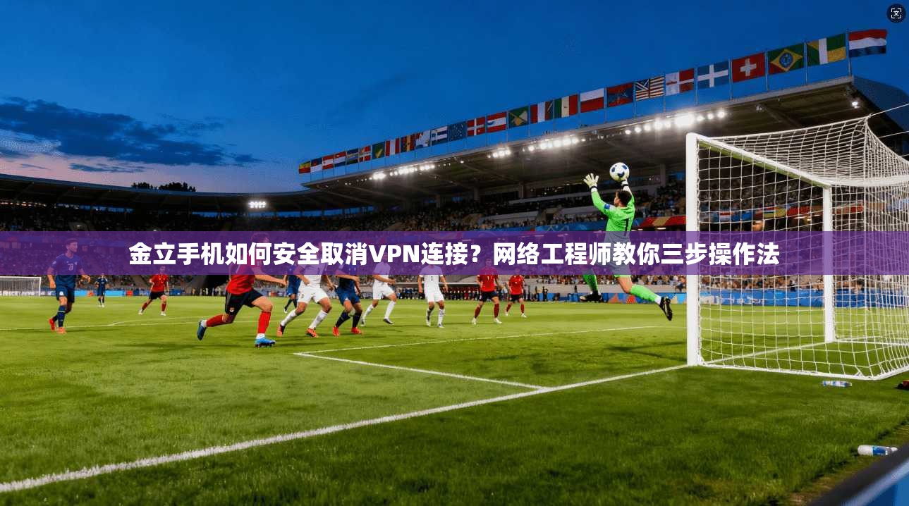 金立手机如何安全取消VPN连接？网络工程师教你三步操作法