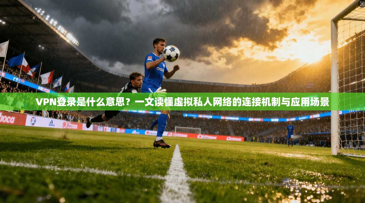 VPN登录是什么意思？一文读懂虚拟私人网络的连接机制与应用场景