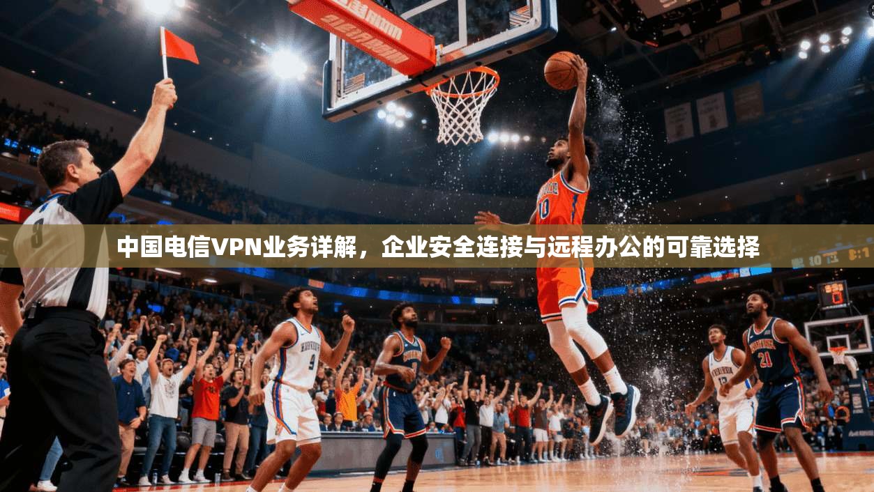 中国电信VPN业务详解，企业安全连接与远程办公的可靠选择