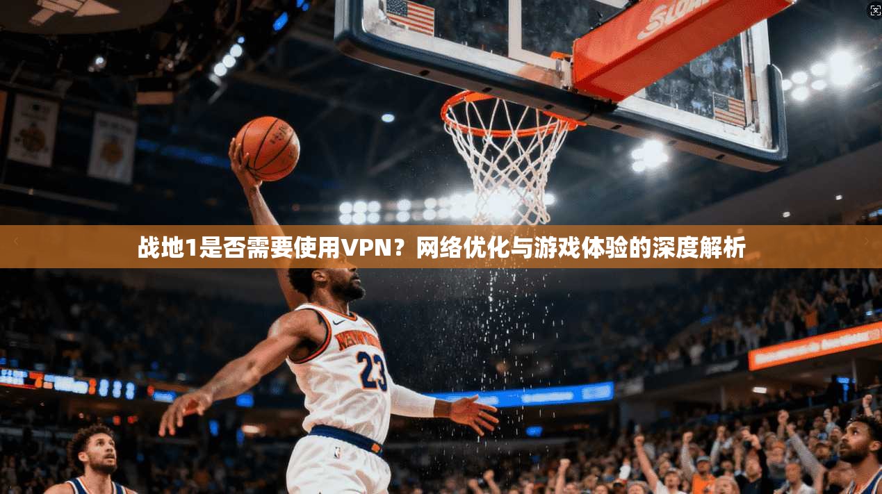 战地1是否需要使用VPN？网络优化与游戏体验的深度解析