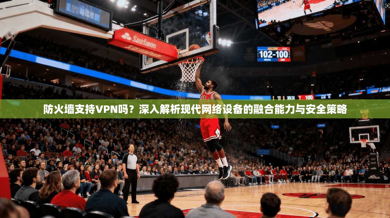 防火墙支持VPN吗？深入解析现代网络设备的融合能力与安全策略