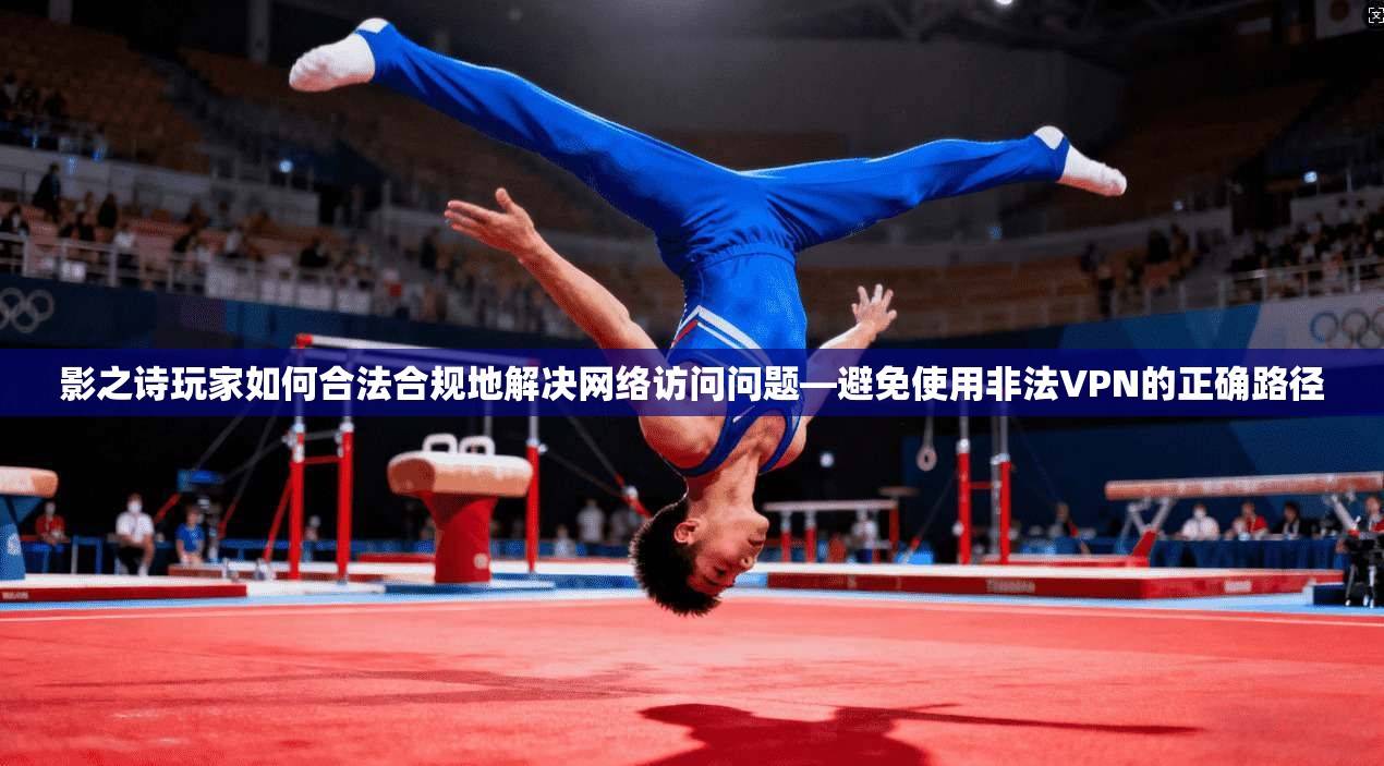 影之诗玩家如何合法合规地解决网络访问问题—避免使用非法VPN的正确路径