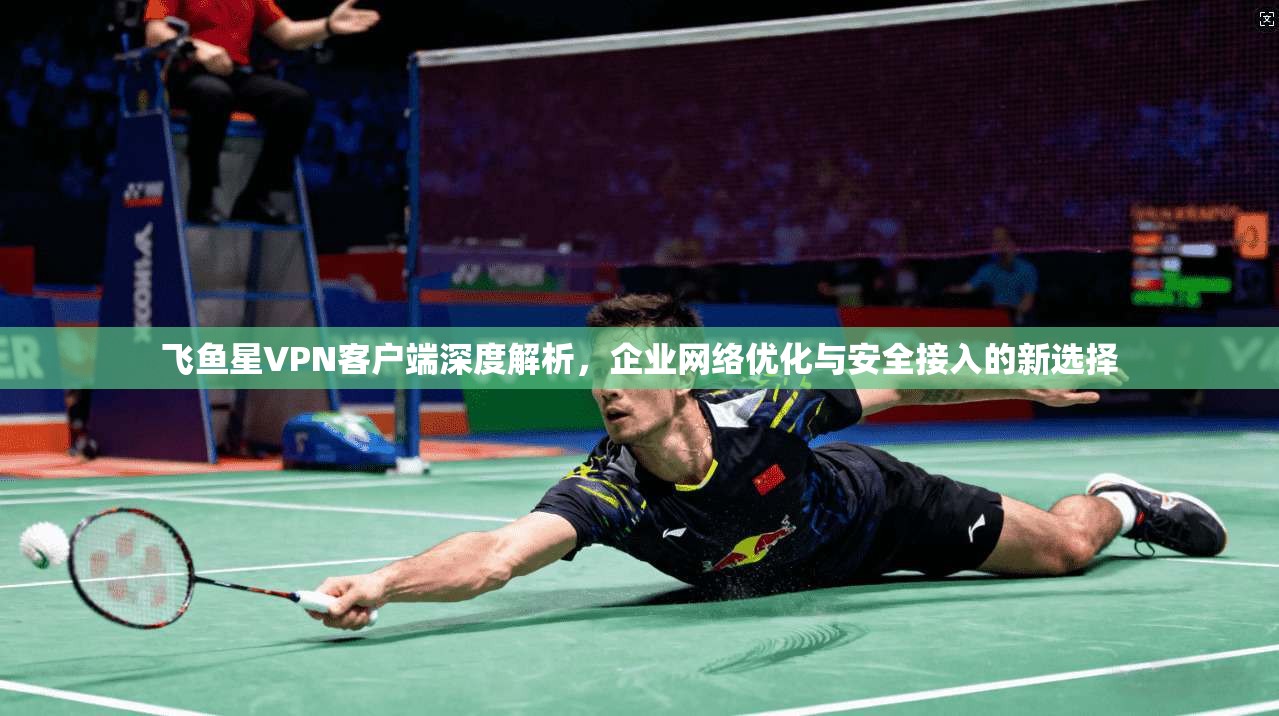 飞鱼星VPN客户端深度解析，企业网络优化与安全接入的新选择