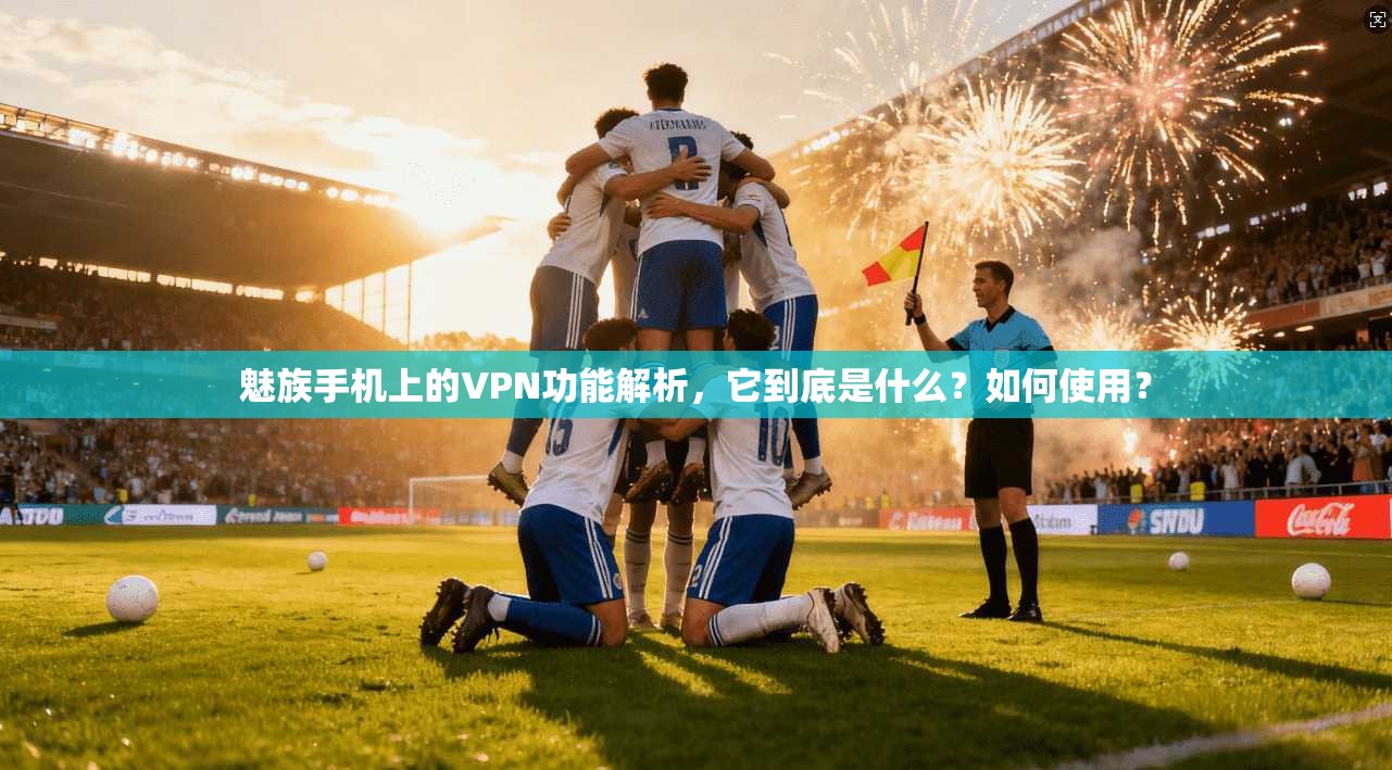 魅族手机上的VPN功能解析，它到底是什么？如何使用？