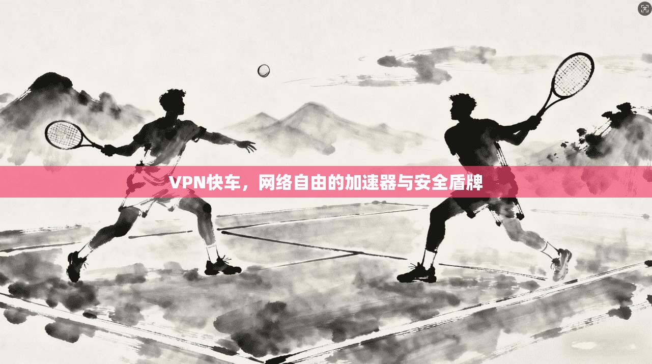VPN快车，网络自由的加速器与安全盾牌
