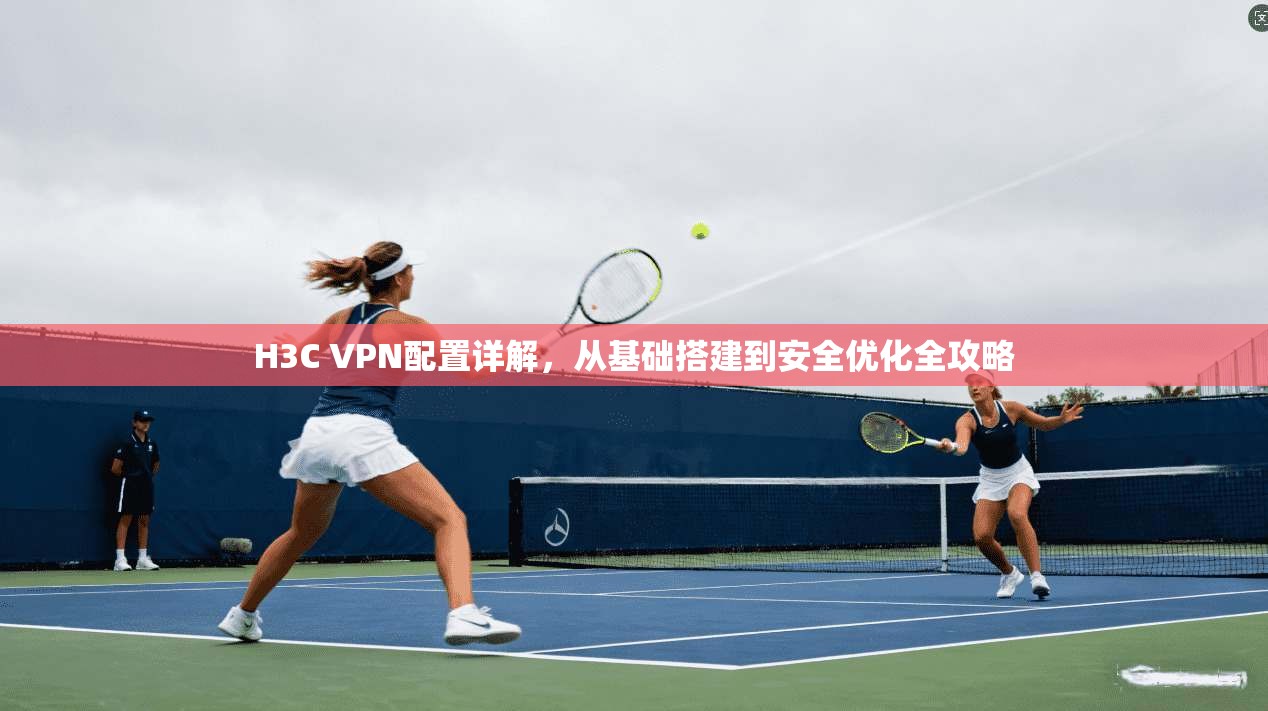 H3C VPN配置详解，从基础搭建到安全优化全攻略