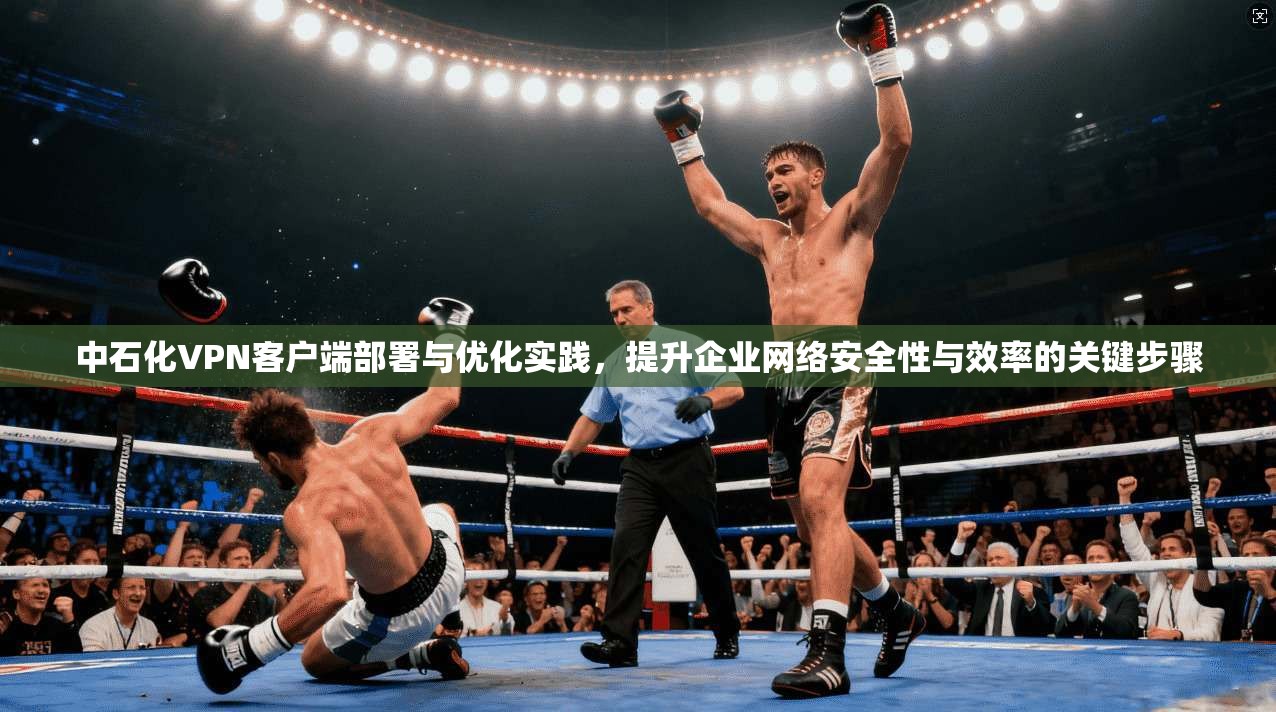 中石化VPN客户端部署与优化实践，提升企业网络安全性与效率的关键步骤