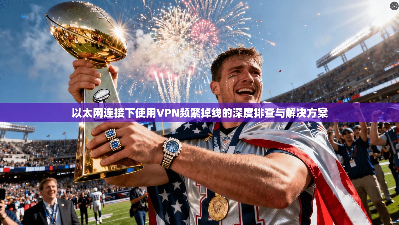 以太网连接下使用VPN频繁掉线的深度排查与解决方案