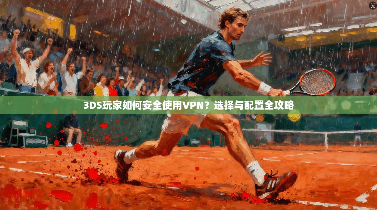 3DS玩家如何安全使用VPN？选择与配置全攻略