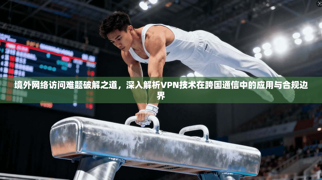 境外网络访问难题破解之道，深入解析VPN技术在跨国通信中的应用与合规边界