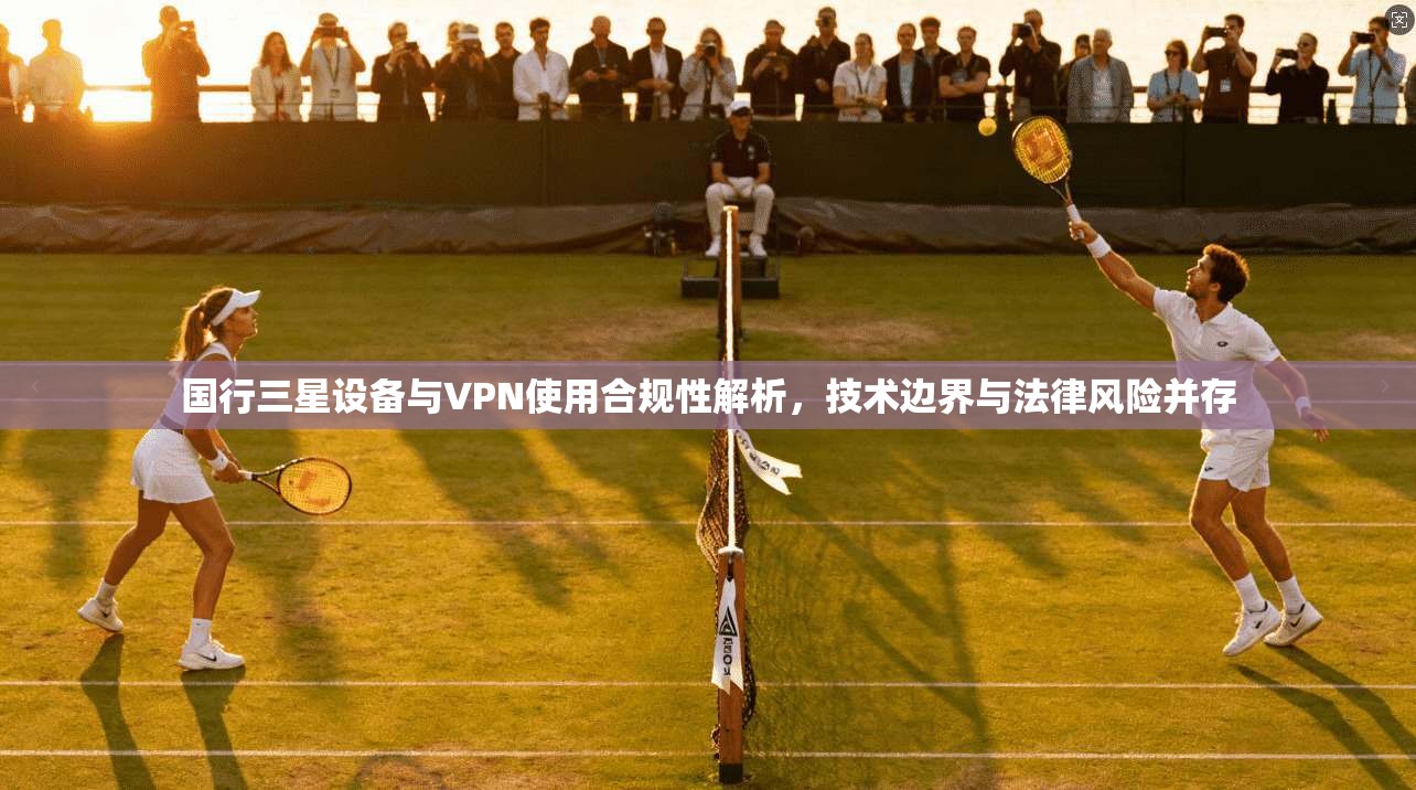 国行三星设备与VPN使用合规性解析，技术边界与法律风险并存