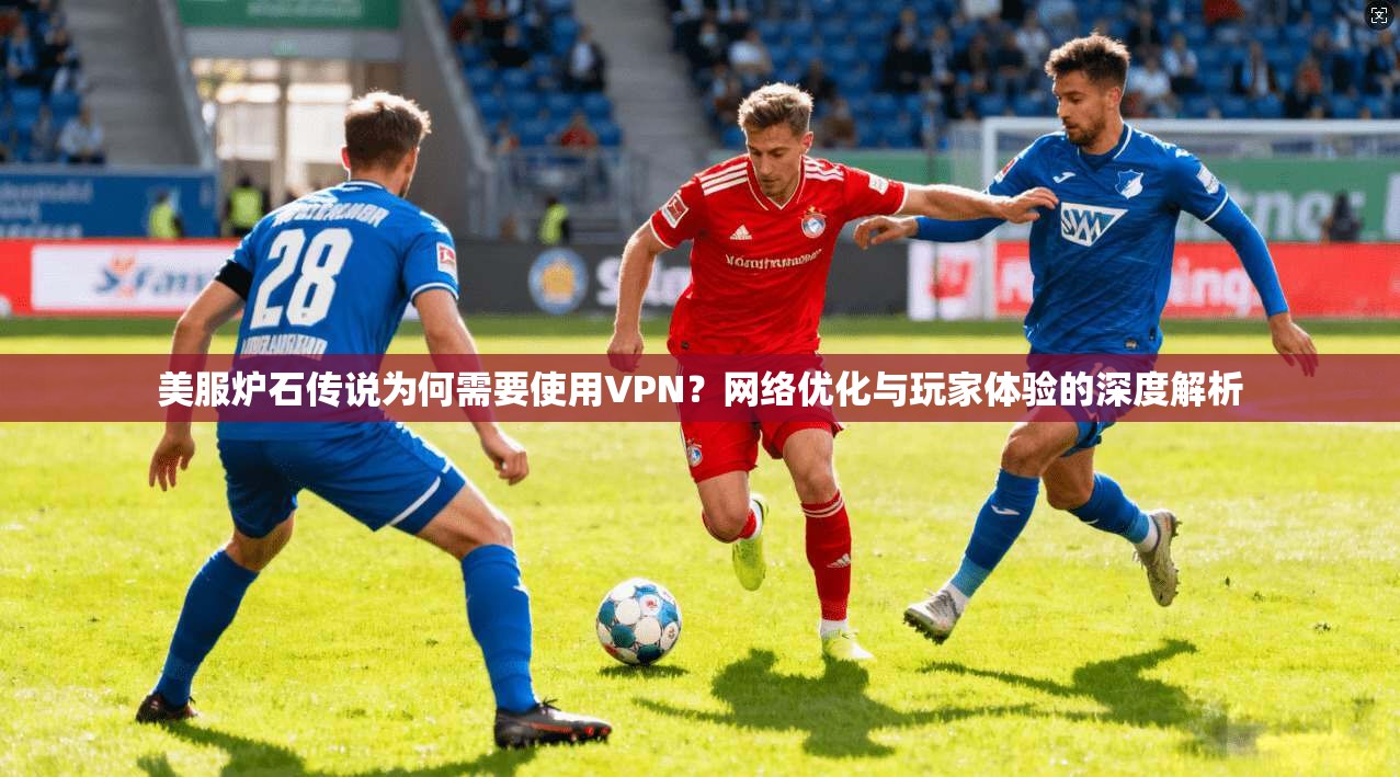美服炉石传说为何需要使用VPN？网络优化与玩家体验的深度解析