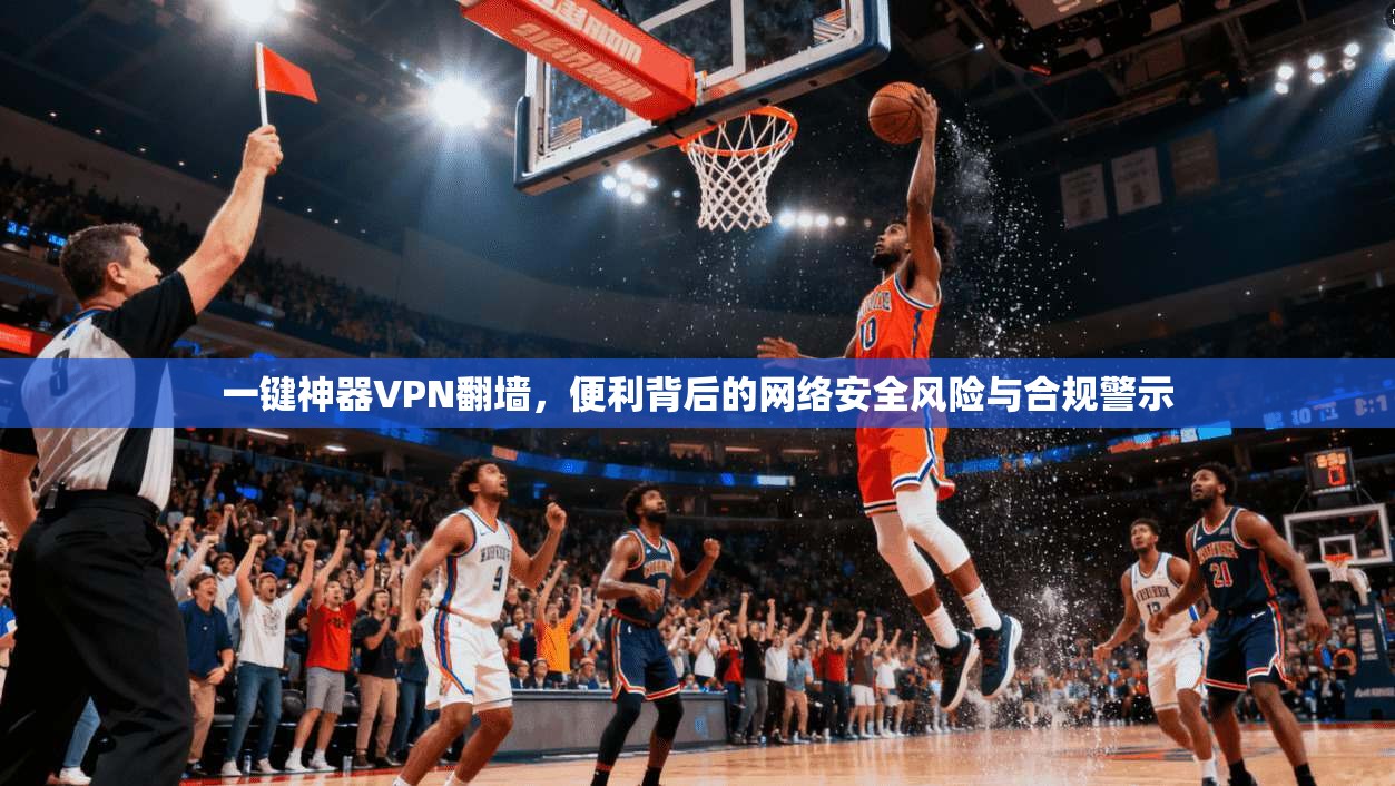 一键神器VPN翻墙，便利背后的网络安全风险与合规警示