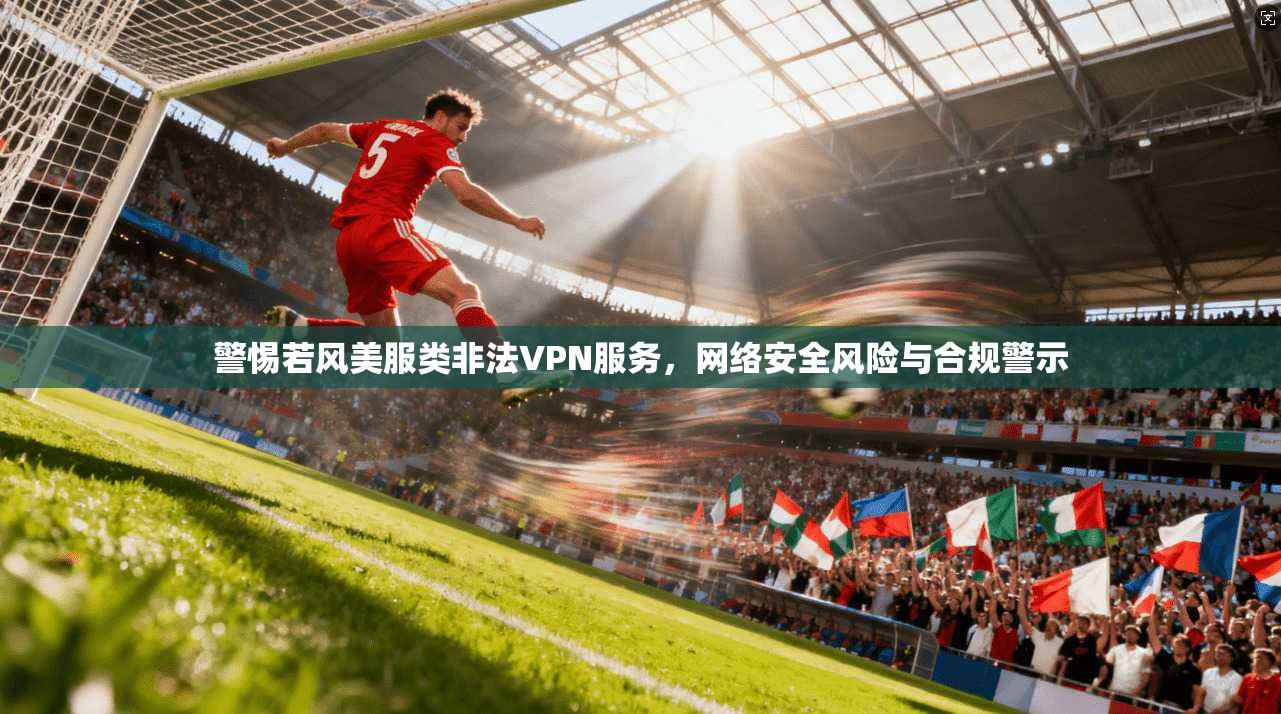 警惕若风美服类非法VPN服务，网络安全风险与合规警示