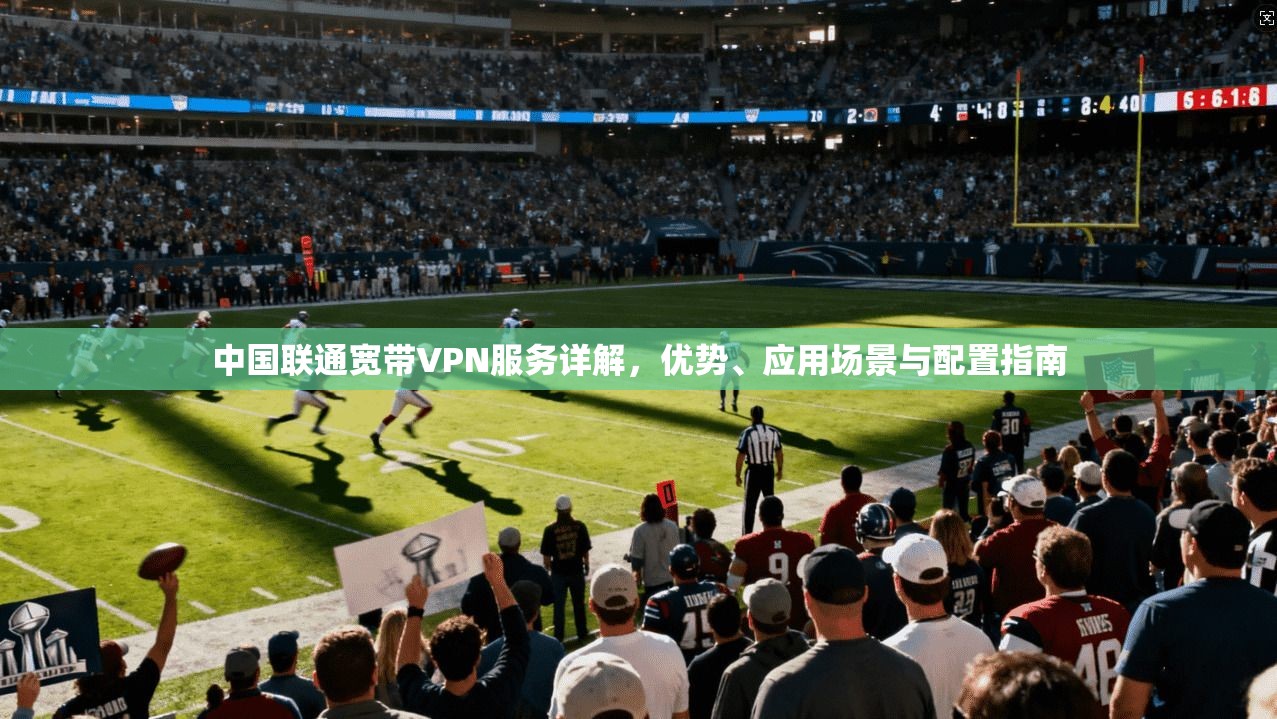 中国联通宽带VPN服务详解，优势、应用场景与配置指南