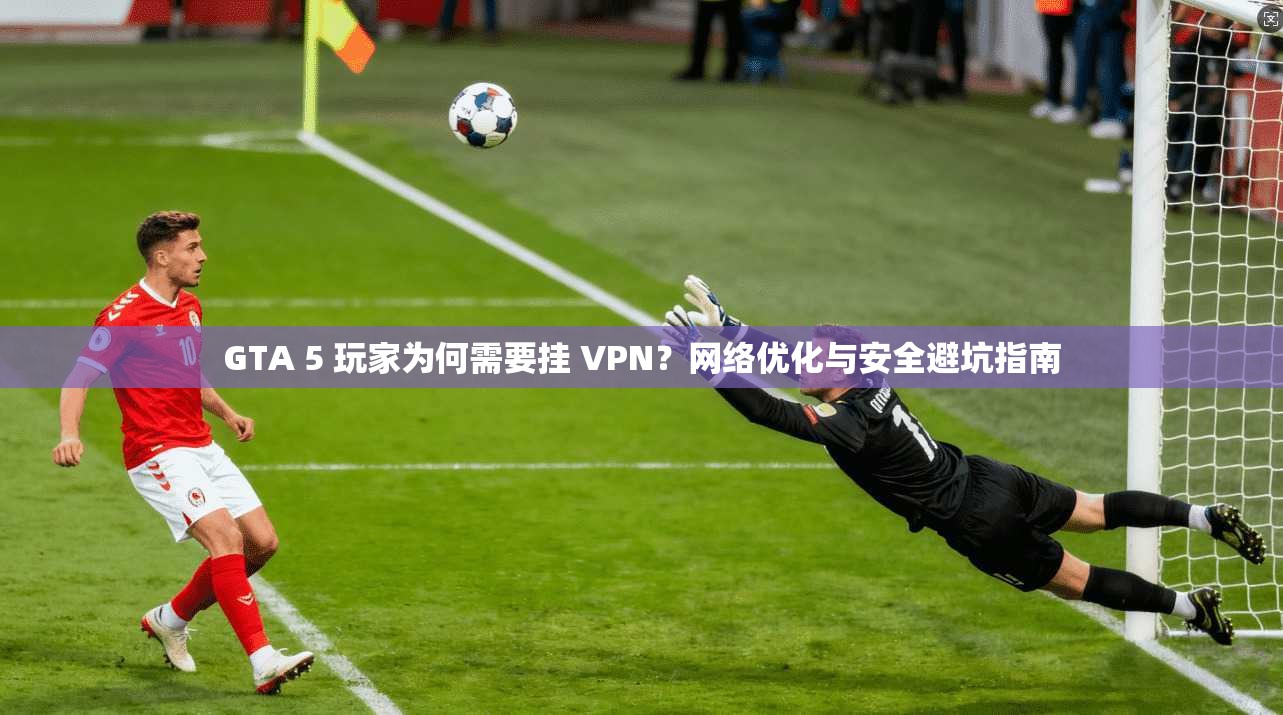 GTA 5 玩家为何需要挂 VPN？网络优化与安全避坑指南