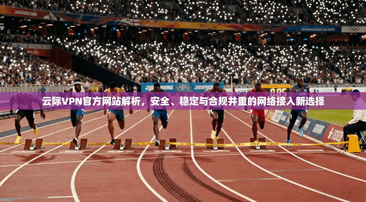 云际VPN官方网站解析，安全、稳定与合规并重的网络接入新选择