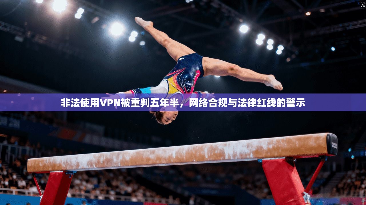 非法使用VPN被重判五年半，网络合规与法律红线的警示