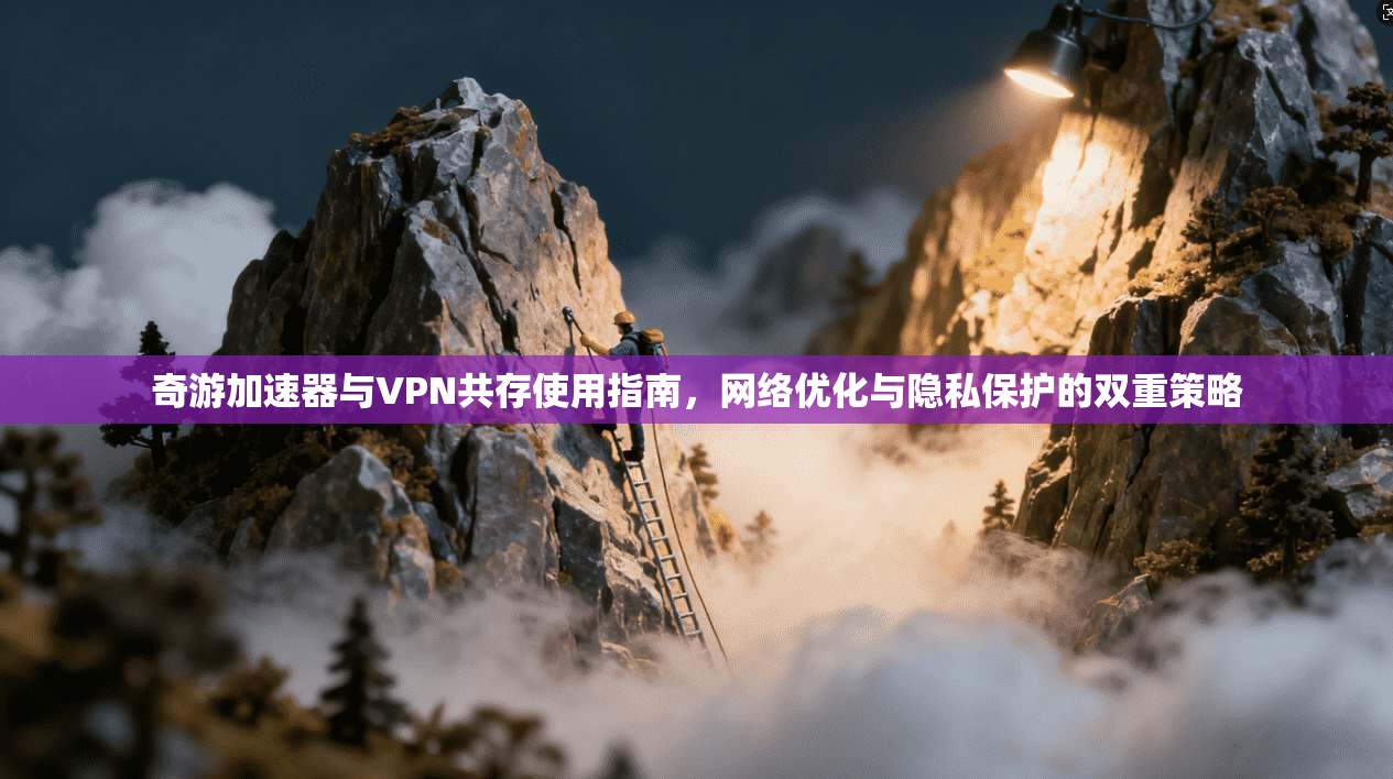奇游加速器与VPN共存使用指南，网络优化与隐私保护的双重策略