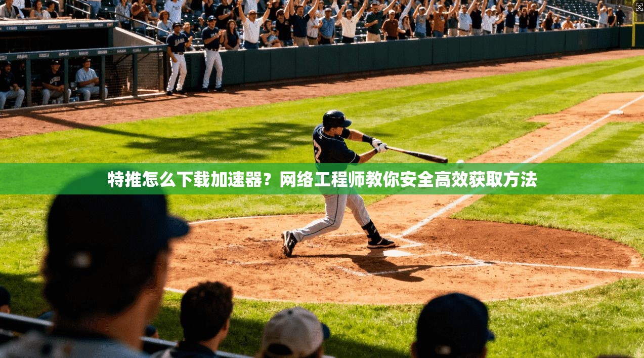 特推怎么下载加速器？网络工程师教你安全高效获取方法