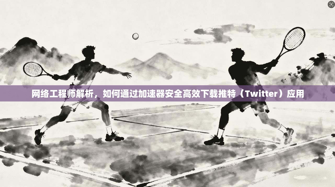 网络工程师解析，如何通过加速器安全高效下载推特（Twitter）应用