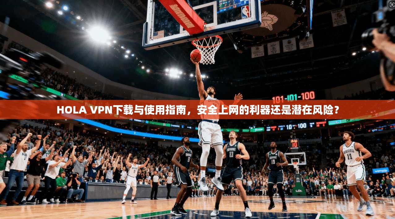 HOLA VPN下载与使用指南，安全上网的利器还是潜在风险？