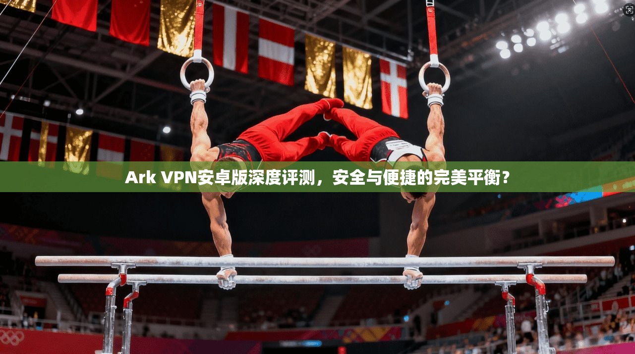 Ark VPN安卓版深度评测，安全与便捷的完美平衡？